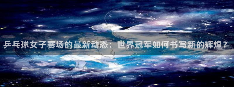 世界杯欧洲区预选赛赛程：乒乓球女子赛场的最新动态：世界冠军如何书写新的辉煌？